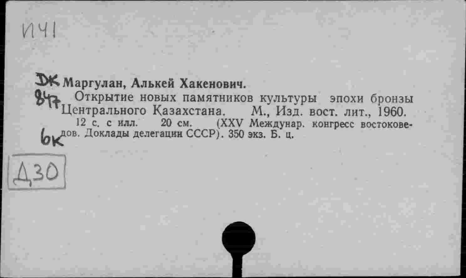 ﻿ТАА.Маргулан, Алькей Хакенович.
Открытие новых памятников культуры эпохи бронзы ' Центрального Казахстана. М., Изд. вост, лит., 1960.
12 с. с илл. 20 см. (XXV Междунар. конгресс востокове-0^дов. Доклады делегации СССР). 350 экз. Б. ц.
дзо